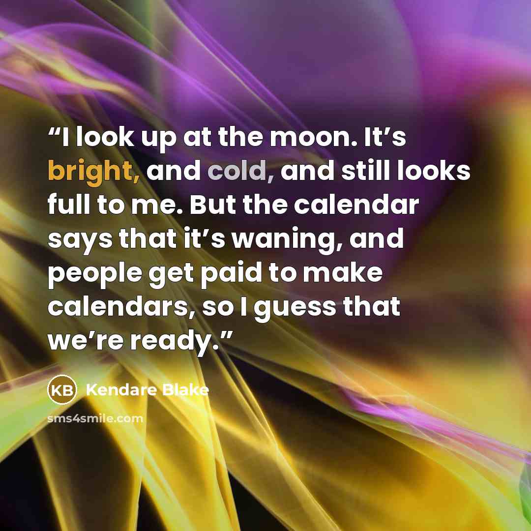 “I look up at the moon. It’s bright, and cold, and still looks full to me. But the calendar says that it’s waning, and people get paid to make calendars, so I guess that we’re ready.” quote by Kendare Blake