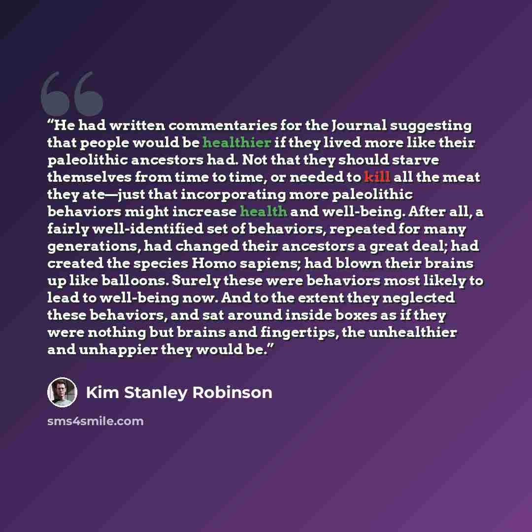 “He had written commentaries for the Journal suggesting that people would be healthier if they lived more like their paleolithic ancestors had. Not that they should starve themselves from time to time, or needed to kill all the meat they ate—just that incorporating more paleolithic behaviors might…” quote by Kim Stanley Robinson