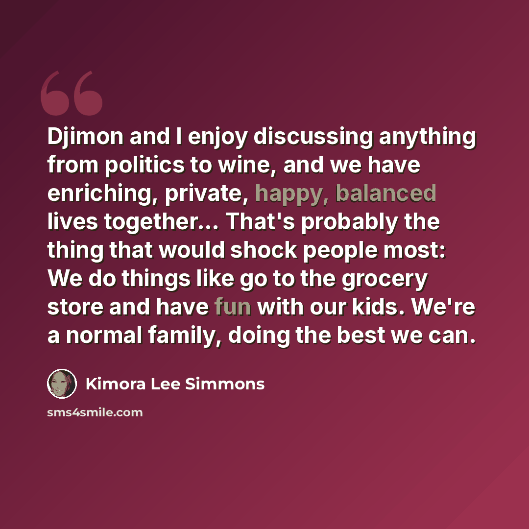“Djimon and I enjoy discussing anything from politics to wine, and we have enriching, private, happy, balanced lives together... That's probably the thing that would shock people most: We do things like go to the grocery store and have fun with our kids. We're a normal family, doing the best we can.” quote by Kimora Lee Simmons