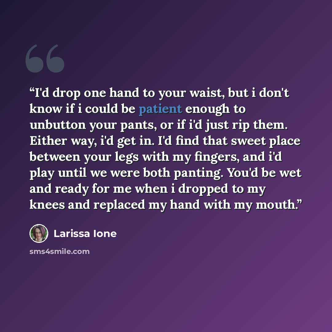 “I'd drop one hand to your waist, but i don't know if i could be patient enough to unbutton your pants, or if i'd just rip them. Either way, i'd get in. I'd find that sweet place between your legs with my fingers, and i'd play until we were both panting. You'd be wet and ready for me when i dropped…” quote by Larissa Ione