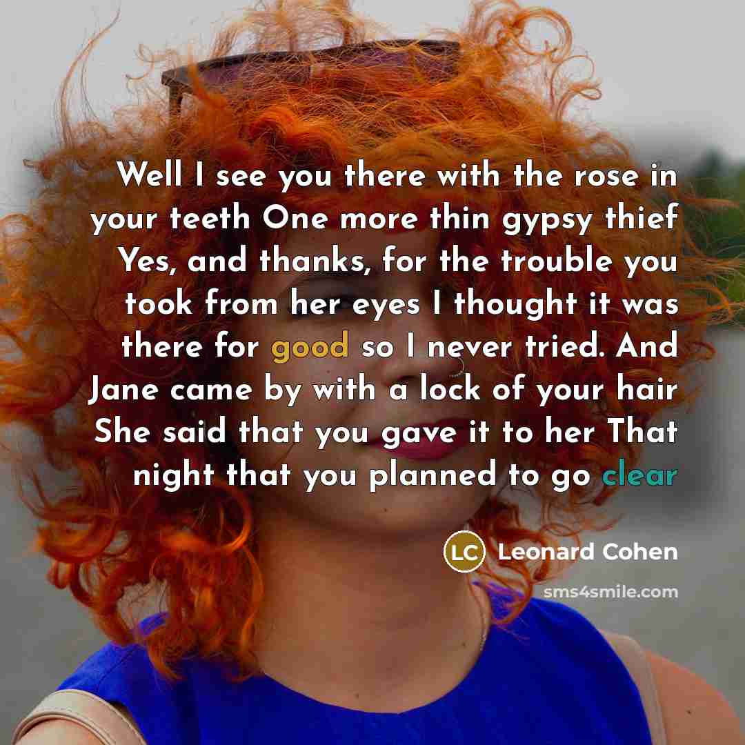 “Well I see you there with the rose in your teeth One more thin gypsy thief Yes, and thanks, for the trouble you took from her eyes I thought it was there for good so I never tried. And Jane came by with a lock of your hair She said that you gave it to her That night that you planned to go clear” quote by Leonard Cohen