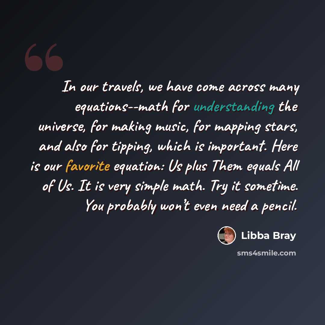 “In our travels, we have come across many equations--math for understanding the universe, for making music, for mapping stars, and also for tipping, which is important. Here is our favorite equation: Us plus Them equals All of Us. It is very simple math. Try it sometime. You probably won’t even…” quote by Libba Bray