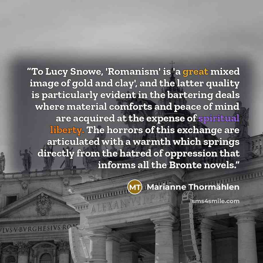 “To Lucy Snowe, 'Romanism' is 'a great mixed image of gold and clay', and the latter quality is particularly evident in the bartering deals where material comforts and peace of mind are acquired at the expense of spiritual liberty. The horrors of this exchange are articulated with a warmth which…” quote by Marianne Thormählen