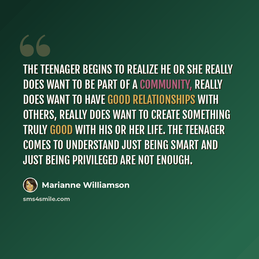 “The teenager begins to realize he or she really does want to be part of a community, really does want to have good relationships with others, really does want to create something truly good with his or her life. The teenager comes to understand just being smart and just being privileged are not…” quote by Marianne Williamson
