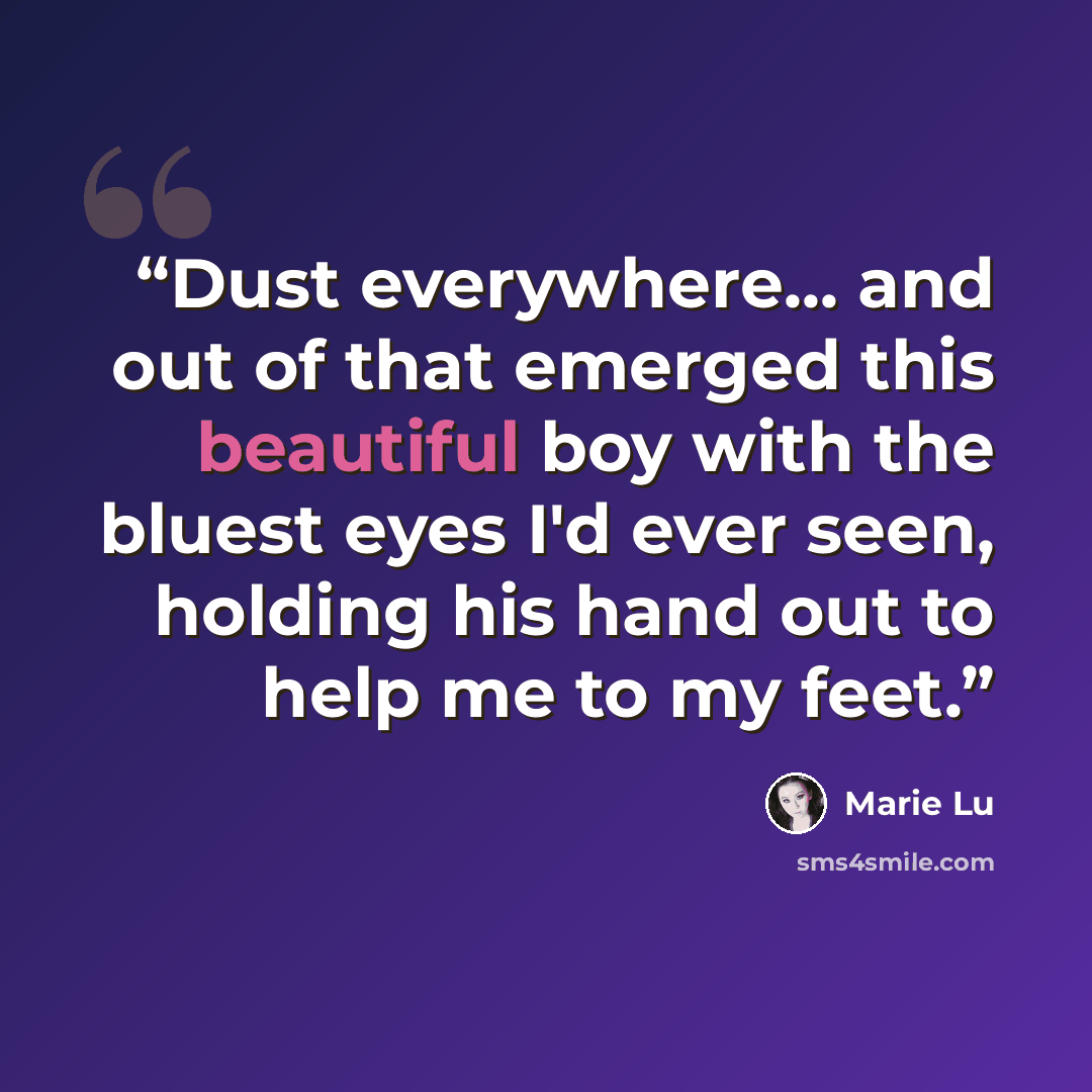 “Dust everywhere... and out of that emerged this beautiful boy with the bluest eyes I'd ever seen, holding his hand out to help me to my feet.” quote by Marie Lu