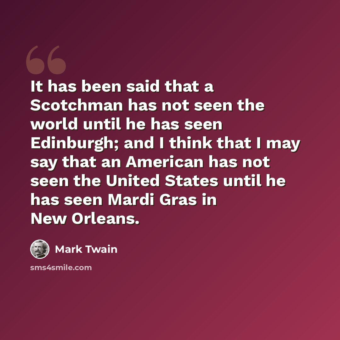 “It has been said that a Scotchman has not seen the world until he has seen Edinburgh; and I think that I may say that an American has not seen the United States until he has seen Mardi Gras in New Orleans.” quote by Mark Twain