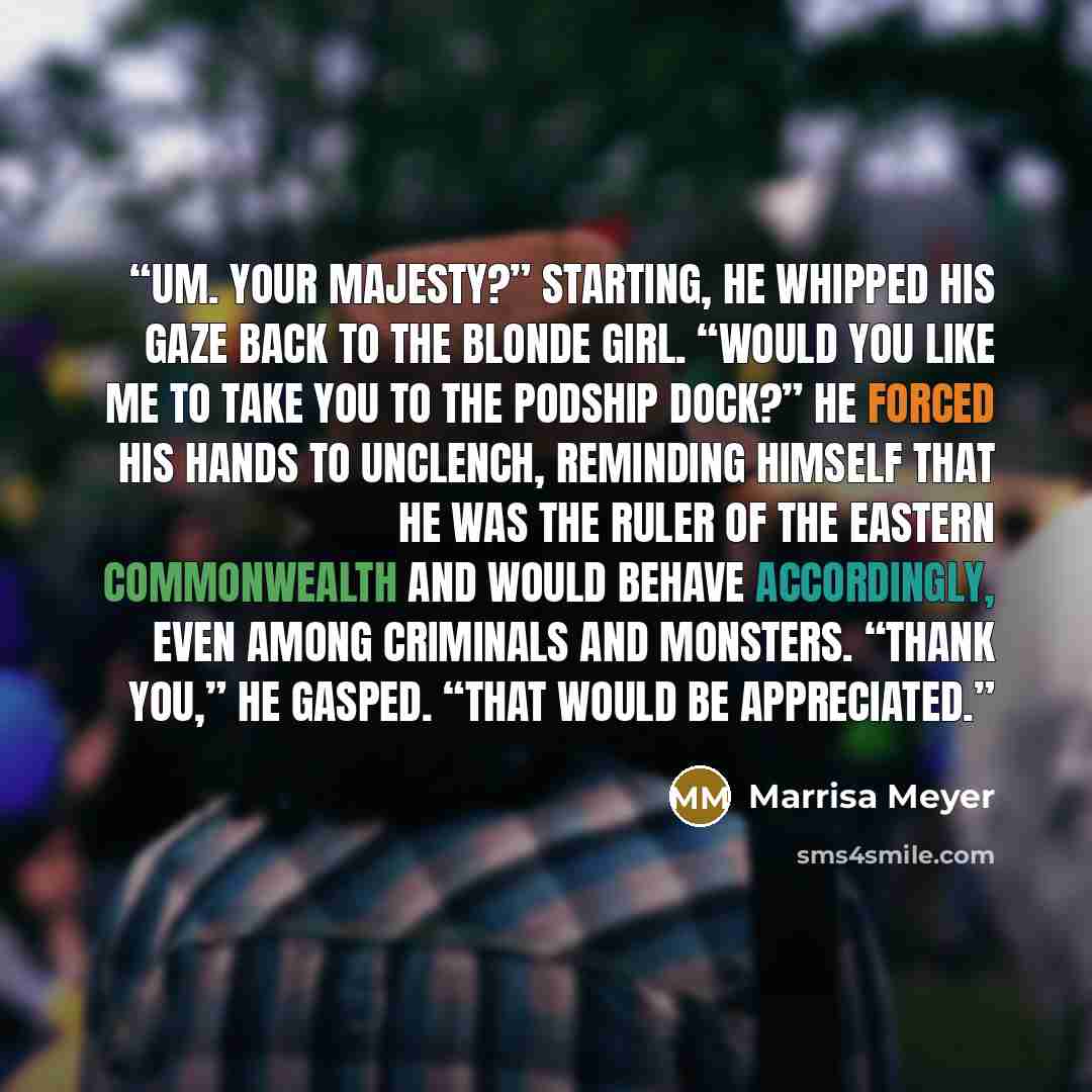 “Um. Your Majesty?” Starting, he whipped his gaze back to the blonde girl. “Would you like me to take you to the podship dock?” He forced his hands to unclench, reminding himself that he was the ruler of the Eastern Commonwealth and would behave accordingly, even among criminals and monsters…” quote by Marrisa Meyer