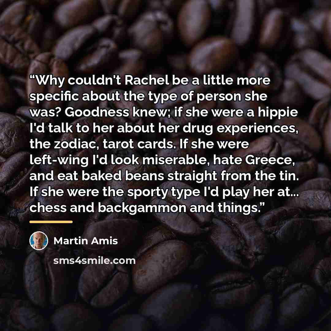 “Why couldn't Rachel be a little more specific about the type of person she was? Goodness knew; if she were a hippie I'd talk to her about her drug experiences, the zodiac, tarot cards. If she were left-wing I'd look miserable, hate Greece, and eat baked beans straight from the tin. If she were the…” quote by Martin Amis