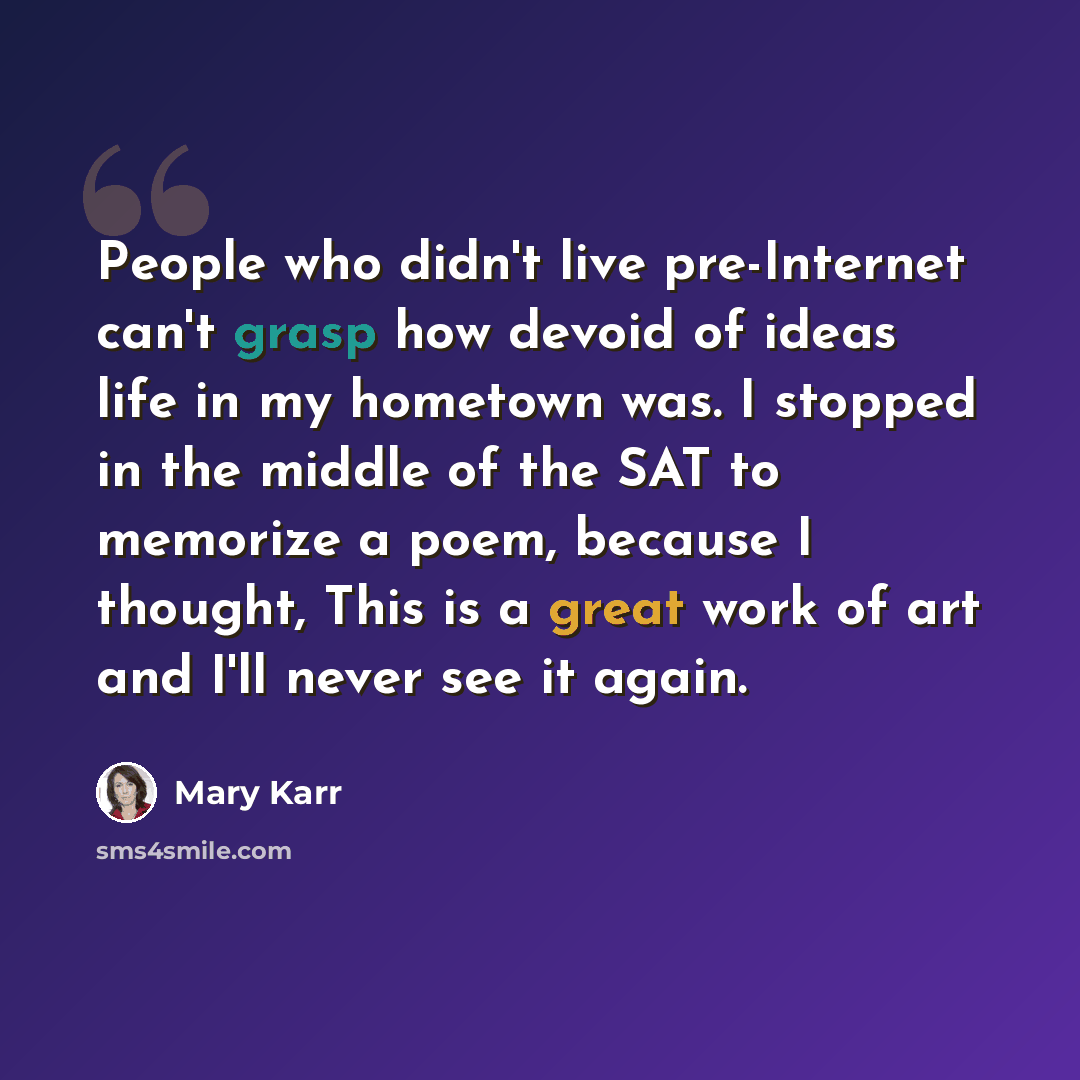 “People who didn't live pre-Internet can't grasp how devoid of ideas life in my hometown was. I stopped in the middle of the SAT to memorize a poem, because I thought, This is a great work of art and I'll never see it again.” quote by Mary Karr