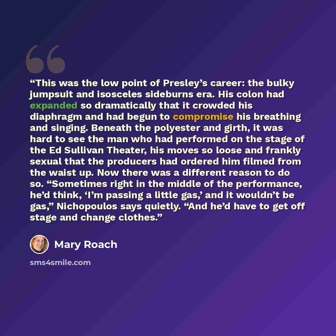 “This was the low point of Presley’s career: the bulky jumpsuit and isosceles sideburns era. His colon had expanded so dramatically that it crowded his diaphragm and had begun to compromise his breathing and singing. Beneath the polyester and girth, it was hard to see the man who had performed on…” quote by Mary Roach