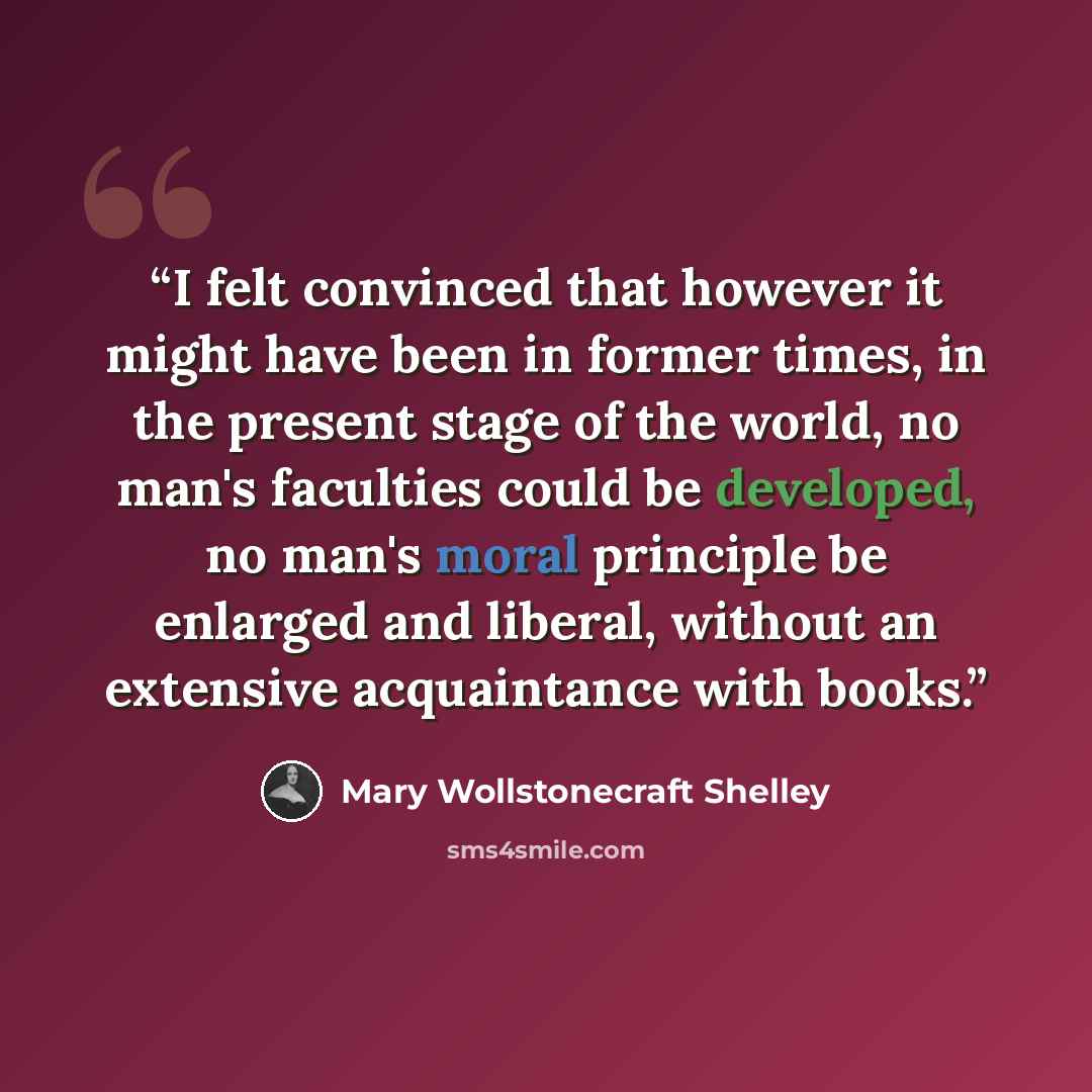 “I felt convinced that however it might have been in former times, in the present stage of the world, no man's faculties could be developed, no man's moral principle be enlarged and liberal, without an extensive acquaintance with books.” quote by Mary Wollstonecraft Shelley