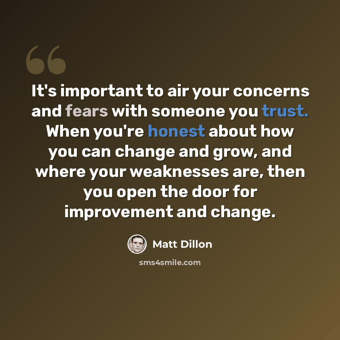 “It's important to air your concerns and fears with someone you trust. When you're honest about how you can change and grow, and where your weaknesses are, then you open the door for improvement and change.” quote by Matt Dillon