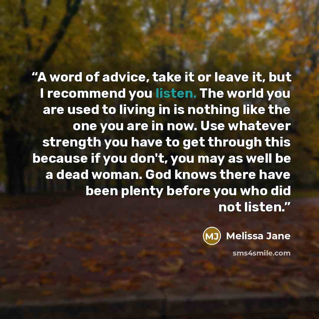 “A word of advice, take it or leave it, but I recommend you listen. The world you are used to living in is nothing like the one you are in now. Use whatever strength you have to get through this because if you don't, you may as well be a dead woman. God knows there have been plenty before you who…” quote by Melissa Jane