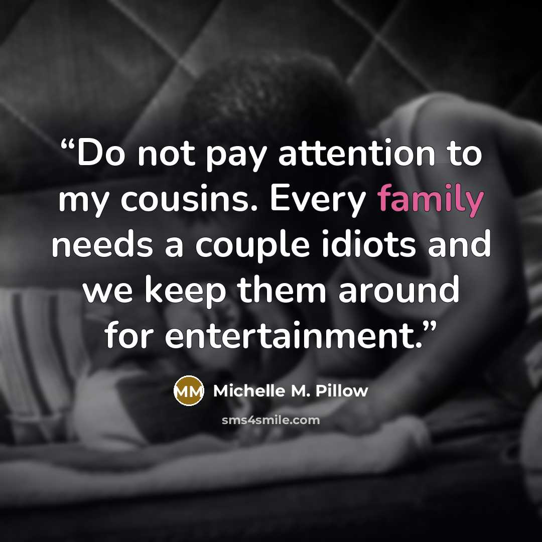 “Do not pay attention to my cousins. Every family needs a couple idiots and we keep them around for entertainment.” quote by Michelle M. Pillow