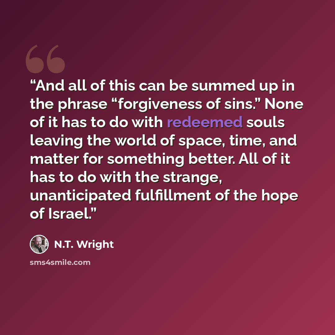 “And all of this can be summed up in the phrase “forgiveness of sins.” None of it has to do with redeemed souls leaving the world of space, time, and matter for something better. All of it has to do with the strange, unanticipated fulfillment of the hope of Israel.” quote by N.T. Wright