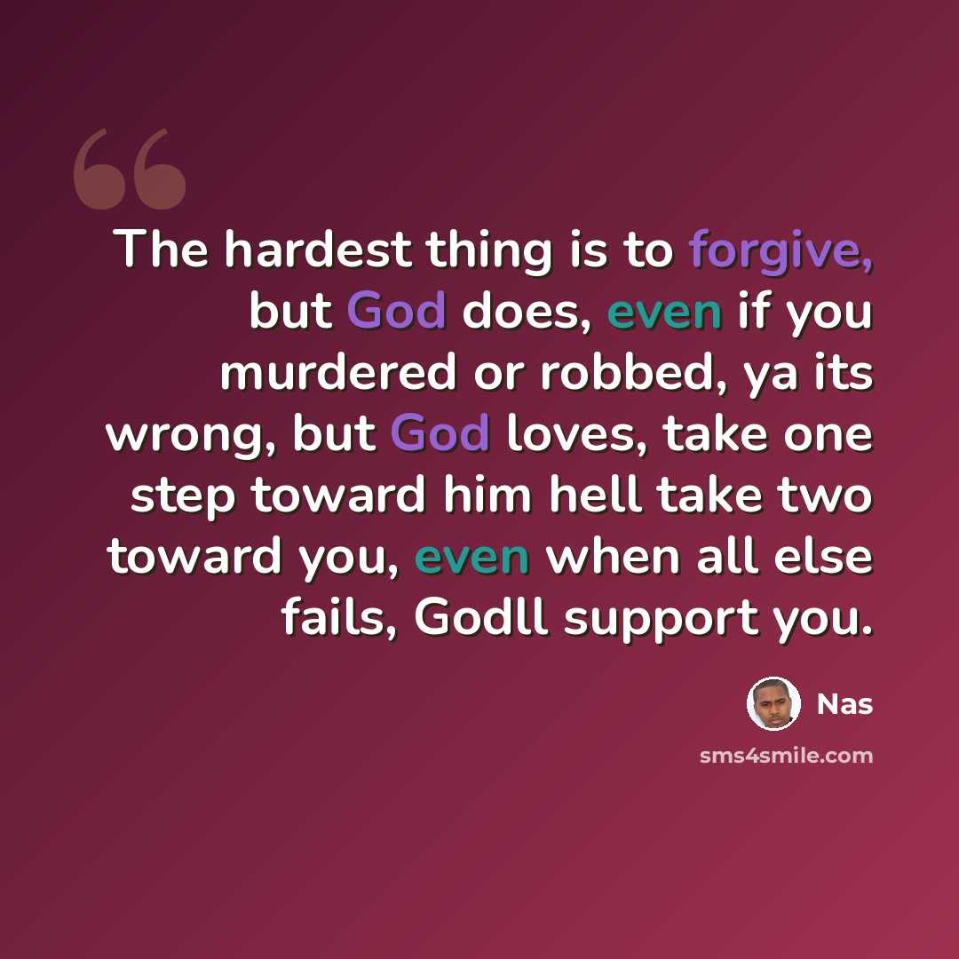“The hardest thing is to forgive, but God does, even if you murdered or robbed, ya its wrong, but God loves, take one step toward him hell take two toward you, even when all else fails, Godll support you.” quote by Nas