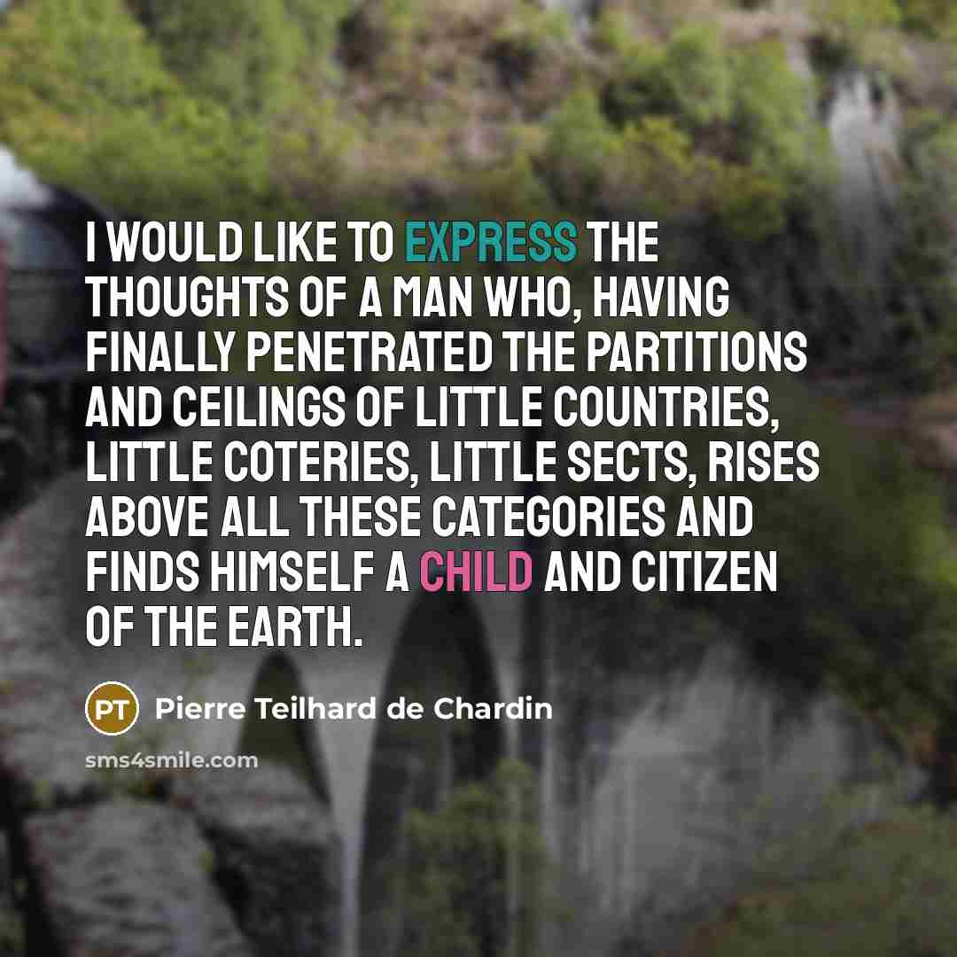 “I would like to express the thoughts of a man who, having finally penetrated the partitions and ceilings of little countries, little coteries, little sects, rises above all these categories and finds himself a child and citizen of the Earth.” quote by Pierre Teilhard de Chardin