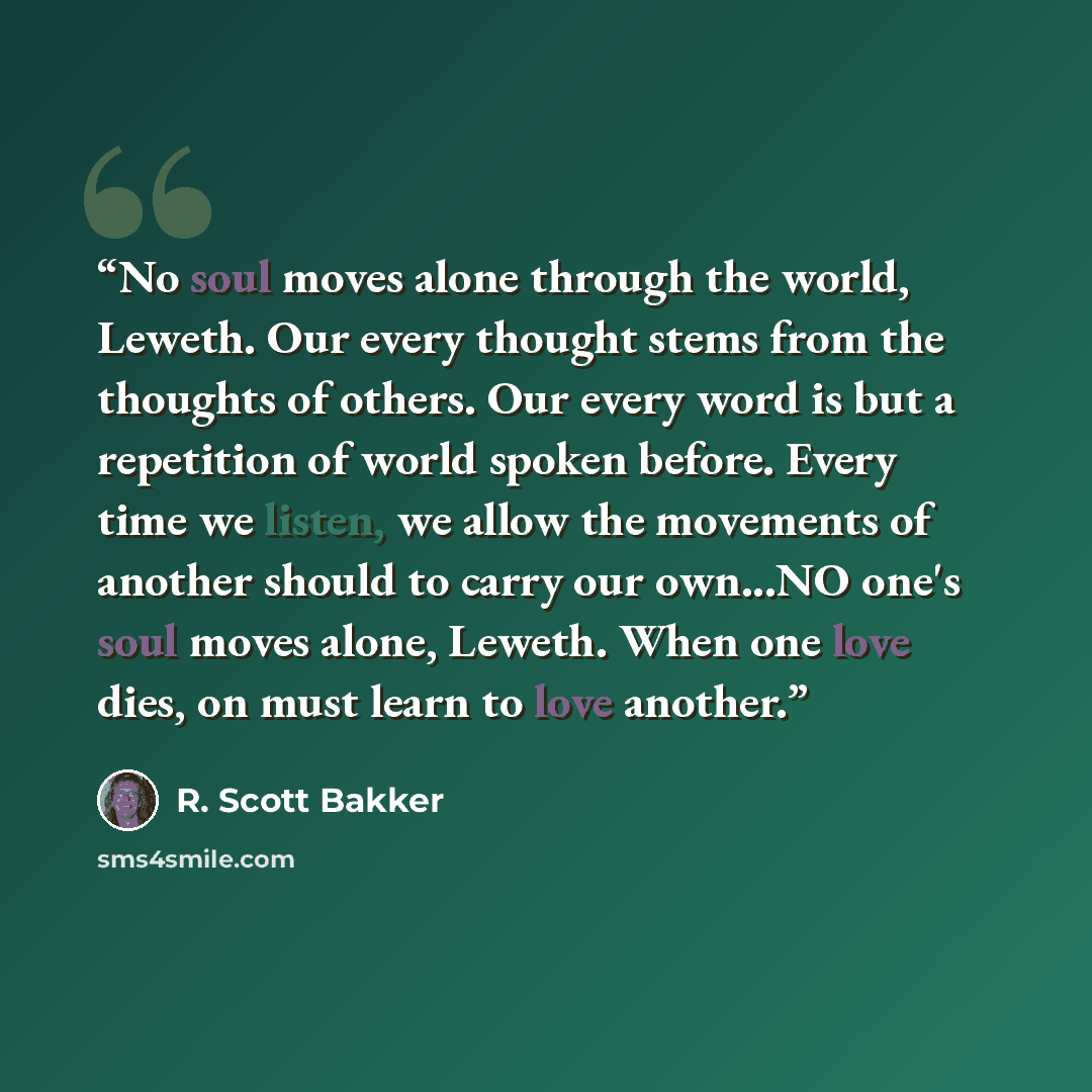 “No soul moves alone through the world, Leweth. Our every thought stems from the thoughts of others. Our every word is but a repetition of world spoken before. Every time we listen, we allow the movements of another should to carry our own...NO one's soul moves alone, Leweth. When one love dies, on…” quote by R. Scott Bakker