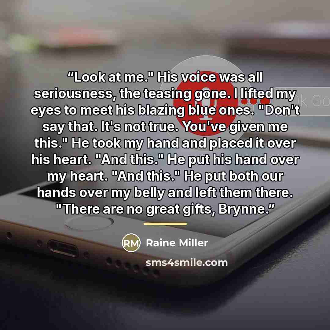 “Look at me." His voice was all seriousness, the teasing gone. I lifted my eyes to meet his blazing blue ones. "Don't say that. It's not true. You've given me this." He took my hand and placed it over his heart. "And this." He put his hand over my heart. "And this." He put both our hands over my…” quote by Raine Miller