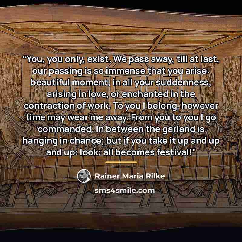 “You, you only, exist. We pass away, till at last, our passing is so immense that you arise: beautiful moment, in all your suddenness, arising in love, or enchanted in the contraction of work. To you I belong, however time may wear me away. From you to you I go commanded. In between the garland is…” quote by Rainer Maria Rilke