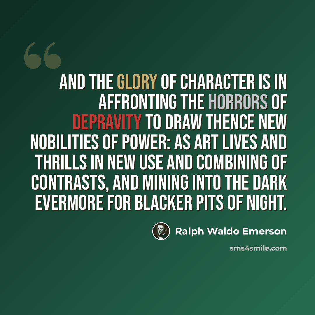 “And the glory of character is in affronting the horrors of depravity to draw thence new nobilities of power: as Art lives and thrills in new use and combining of contrasts, and mining into the dark evermore for blacker pits of night.” quote by Ralph Waldo Emerson