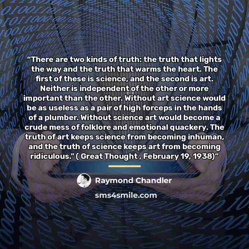 “There are two kinds of truth: the truth that lights the way and the truth that warms the heart. The first of these is science, and the second is art. Neither is independent of the other or more important than the other. Without art science would be as useless as a pair of high forceps in the hands…” quote by Raymond Chandler