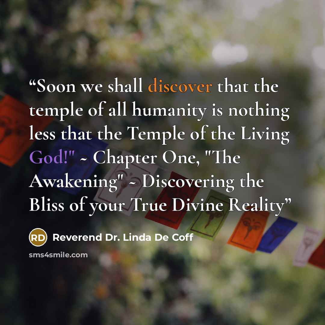 “Soon we shall discover that the temple of all humanity is nothing less that the Temple of the Living God!" ~ Chapter One, "The Awakening" ~ Discovering the Bliss of your True Divine Reality” quote by Reverend Dr. Linda De Coff