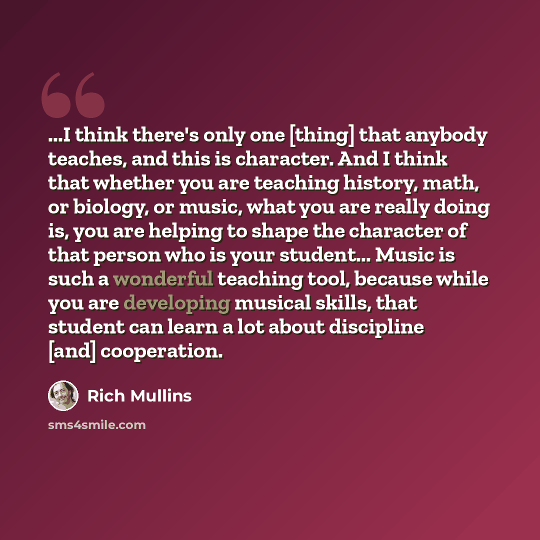 “...I think there's only one [thing] that anybody teaches, and this is character. And I think that whether you are teaching history, math, or biology, or music, what you are really doing is, you are helping to shape the character of that person who is your student... Music is such a wonderful…” quote by Rich Mullins