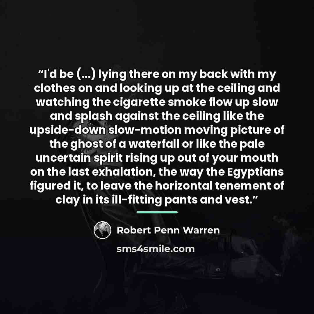 “I'd be (...) lying there on my back with my clothes on and looking up at the ceiling and watching the cigarette smoke flow up slow and splash against the ceiling like the upside-down slow-motion moving picture of the ghost of a waterfall or like the pale uncertain spirit rising up out of your…” quote by Robert Penn Warren