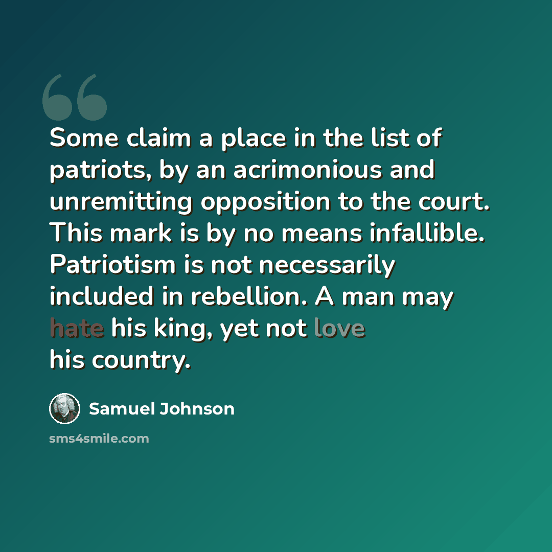 “Some claim a place in the list of patriots, by an acrimonious and unremitting opposition to the court. This mark is by no means infallible. Patriotism is not necessarily included in rebellion. A man may hate his king, yet not love his country.” quote by Samuel Johnson