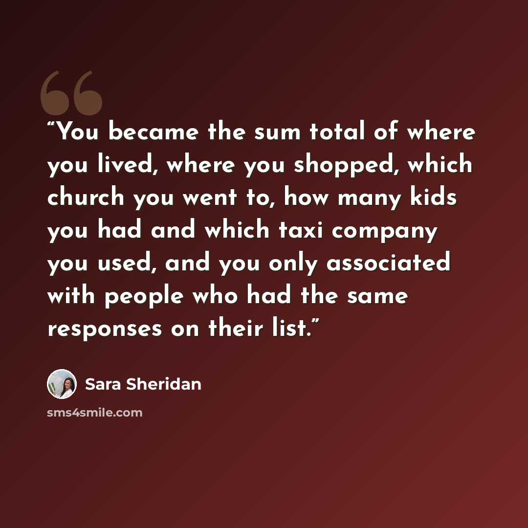 “You became the sum total of where you lived, where you shopped, which church you went to, how many kids you had and which taxi company you used, and you only associated with people who had the same responses on their list.” quote by Sara Sheridan