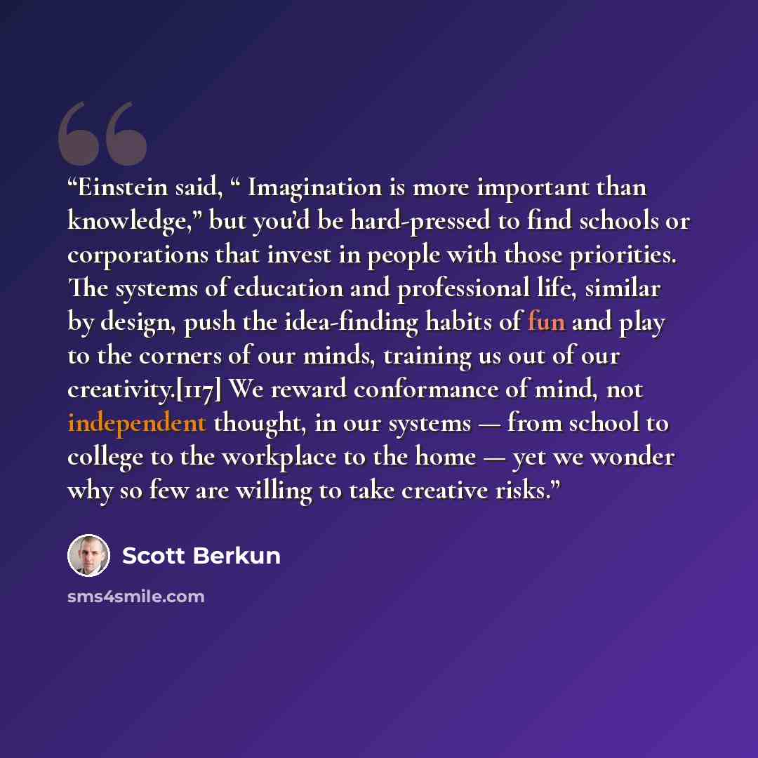 “Einstein said, “ Imagination is more important than knowledge,” but you’d be hard-pressed to find schools or corporations that invest in people with those priorities. The systems of education and professional life, similar by design, push the idea-finding habits of fun and play to the corners of…” quote by Scott Berkun