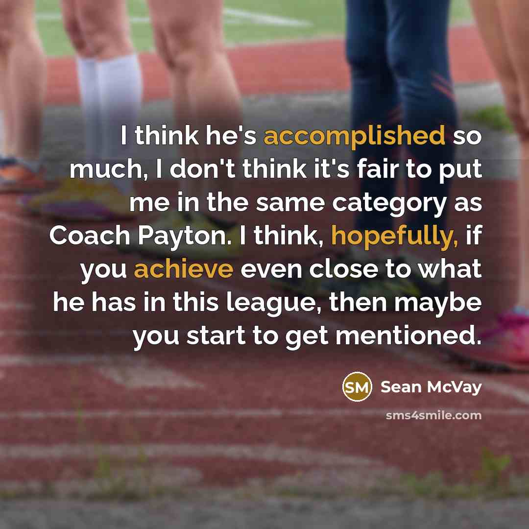 “I think he's accomplished so much, I don't think it's fair to put me in the same category as Coach Payton. I think, hopefully, if you achieve even close to what he has in this league, then maybe you start to get mentioned.” quote by Sean McVay