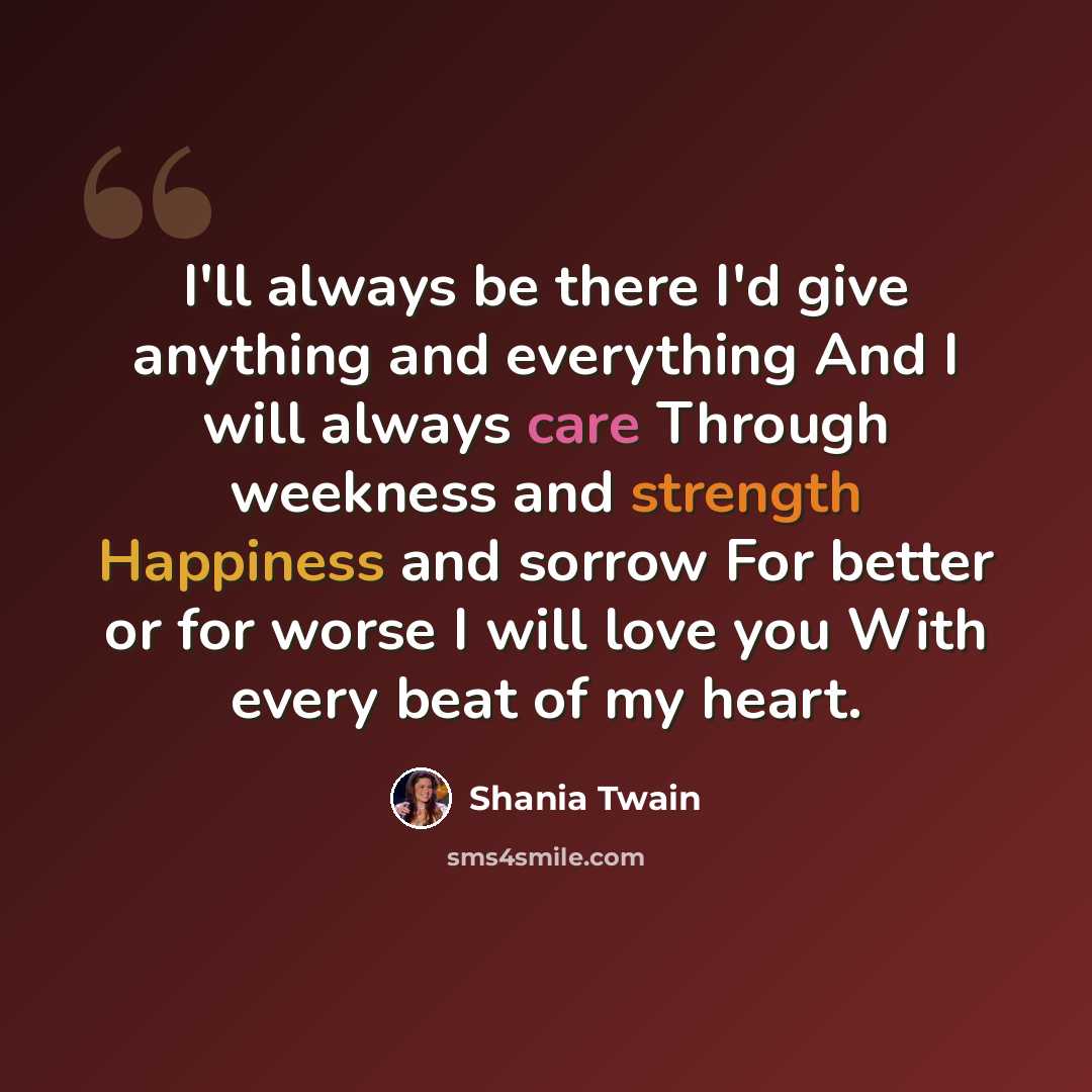 “I'll always be there I'd give anything and everything And I will always care Through weekness and strength Happiness and sorrow For better or for worse I will love you With every beat of my heart.” quote by Shania Twain