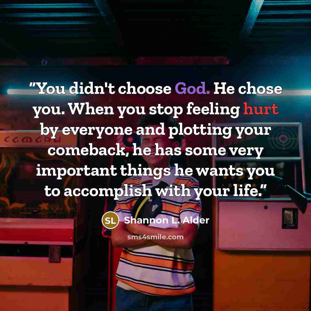 “You didn't choose God. He chose you. When you stop feeling hurt by everyone and plotting your comeback, he has some very important things he wants you to accomplish with your life.” quote by Shannon L. Alder