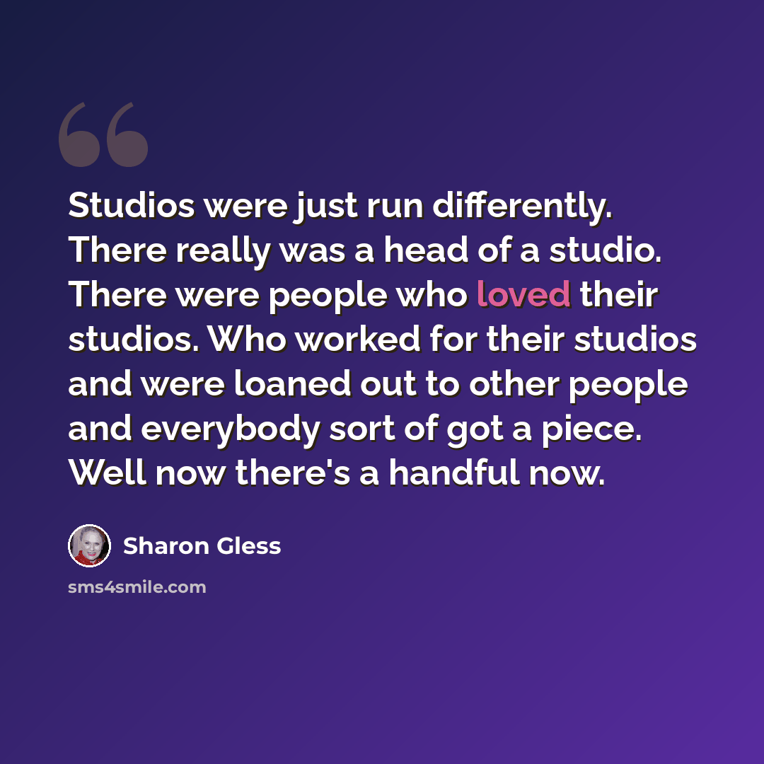 “Studios were just run differently. There really was a head of a studio. There were people who loved their studios. Who worked for their studios and were loaned out to other people and everybody sort of got a piece. Well now there's a handful now.” quote by Sharon Gless