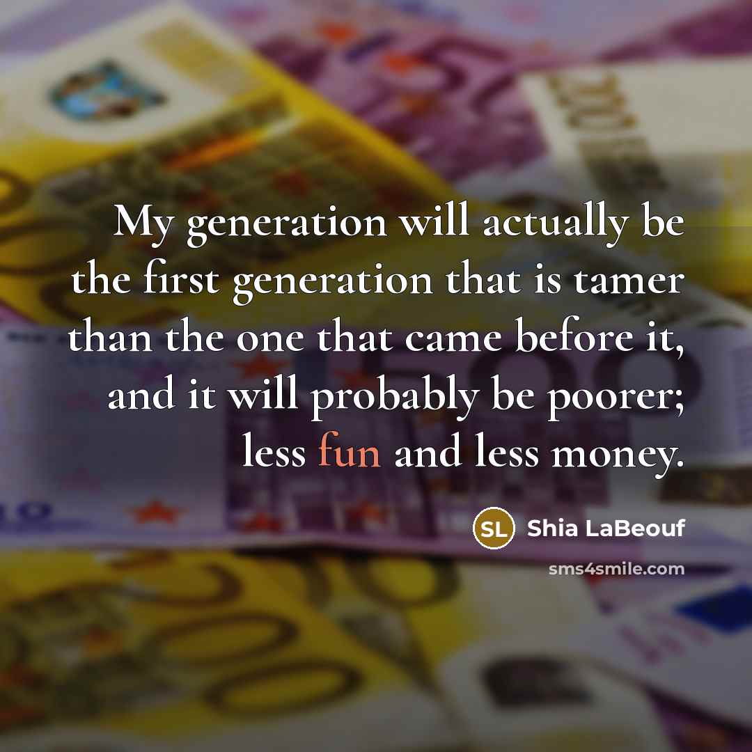 “My generation will actually be the first generation that is tamer than the one that came before it, and it will probably be poorer; less fun and less money.” quote by Shia LaBeouf