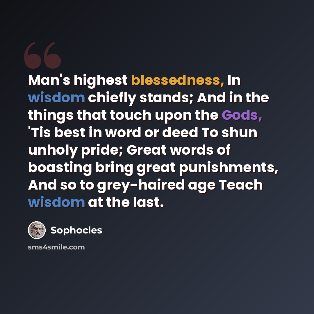 “Man's highest blessedness, In wisdom chiefly stands; And in the things that touch upon the Gods, 'Tis best in word or deed To shun unholy pride; Great words of boasting bring great punishments, And so to grey-haired age Teach wisdom at the last.” quote by Sophocles