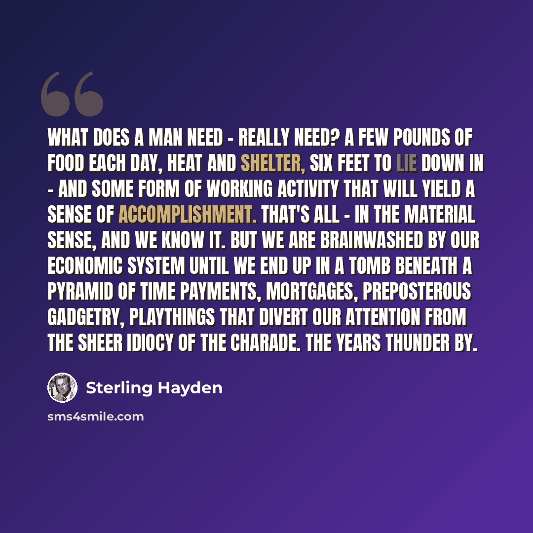 “What does a man need - really need? A few pounds of food each day, heat and shelter, six feet to lie down in - and some form of working activity that will yield a sense of accomplishment. That's all - in the material sense, and we know it. But we are brainwashed by our economic system until we end…” quote by Sterling Hayden