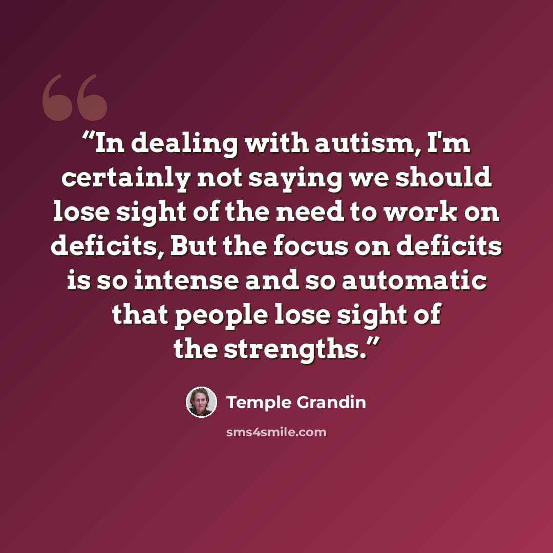 “In dealing with autism, I'm certainly not saying we should lose sight of the need to work on deficits, But the focus on deficits is so intense and so automatic that people lose sight of the strengths.” quote by Temple Grandin