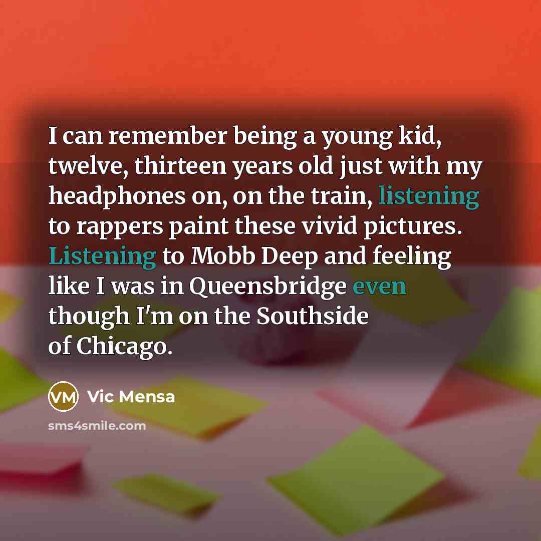 “I can remember being a young kid, twelve, thirteen years old just with my headphones on, on the train, listening to rappers paint these vivid pictures. Listening to Mobb Deep and feeling like I was in Queensbridge even though I'm on the Southside of Chicago.” quote by Vic Mensa