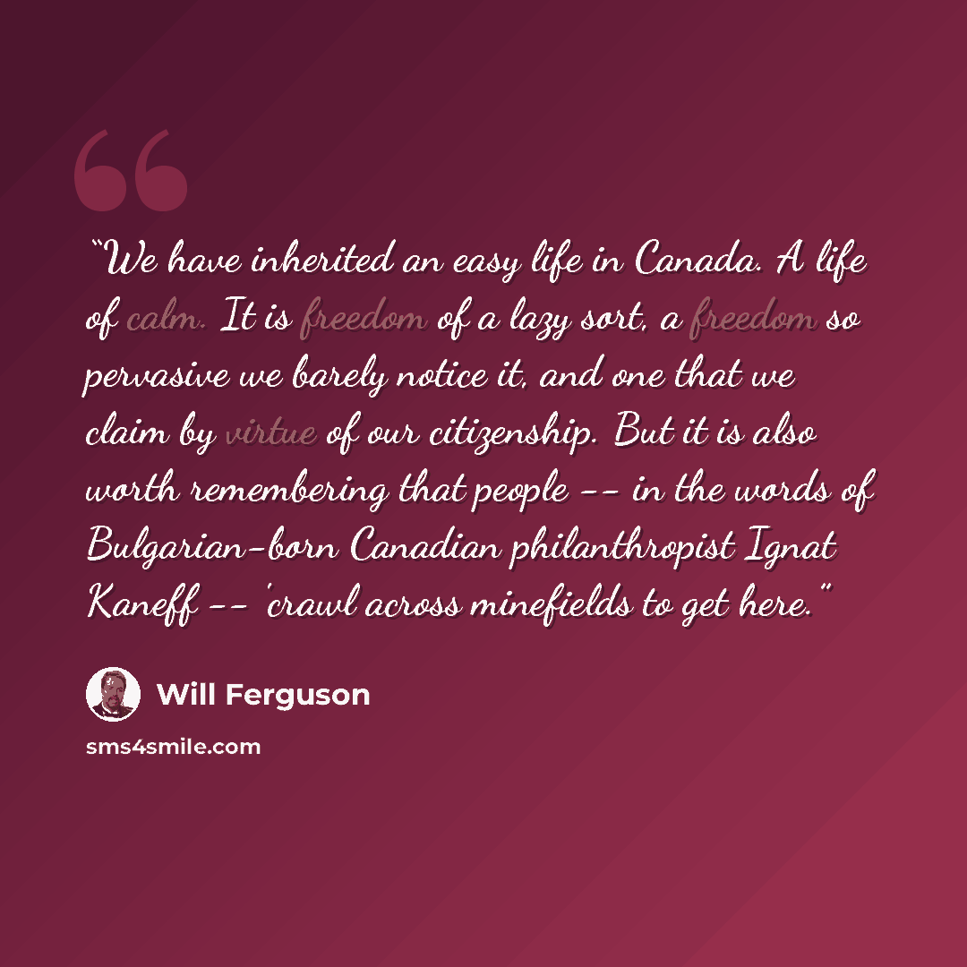 “We have inherited an easy life in Canada. A life of calm. It is freedom of a lazy sort, a freedom so pervasive we barely notice it, and one that we claim by virtue of our citizenship. But it is also worth remembering that people -- in the words of Bulgarian-born Canadian philanthropist Ignat…” quote by Will Ferguson