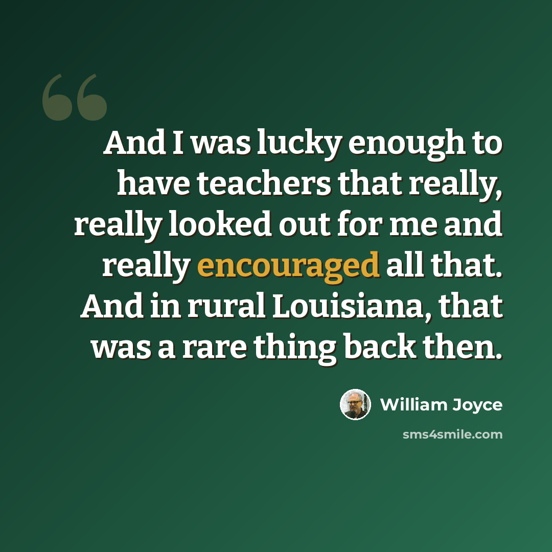 “And I was lucky enough to have teachers that really, really looked out for me and really encouraged all that. And in rural Louisiana, that was a rare thing back then.” quote by William Joyce