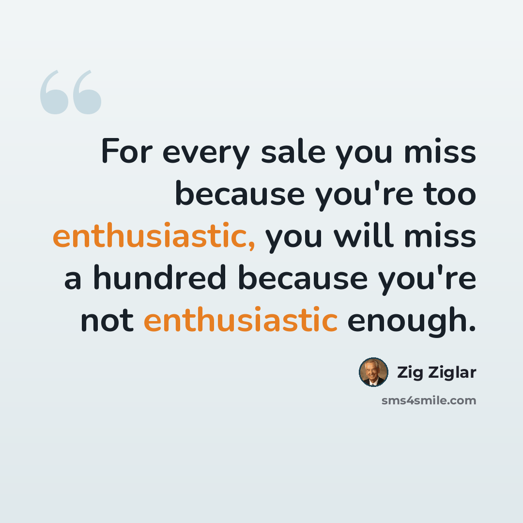 “For every sale you miss because you're too enthusiastic, you will miss a hundred because you're not enthusiastic enough.” quote by Zig Ziglar