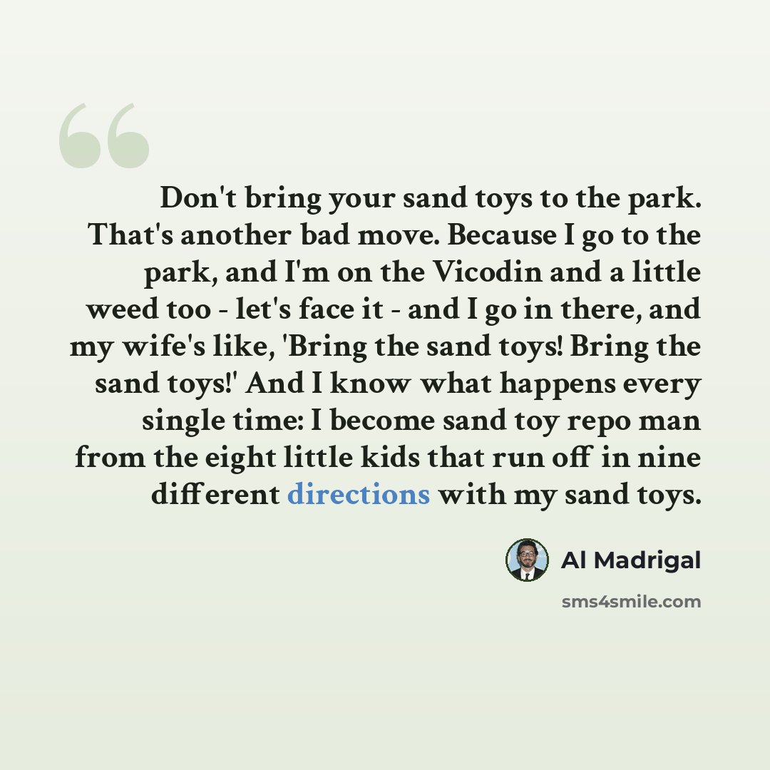 “Don't bring your sand toys to the park. That's another bad move. Because I go to the park, and I'm on the Vicodin and a little weed too - let's face it - and I go in there, and my wife's like, 'Bring the sand toys! Bring the sand toys!' And I know what happens every single time: I become sand toy…” quote by Al Madrigal
