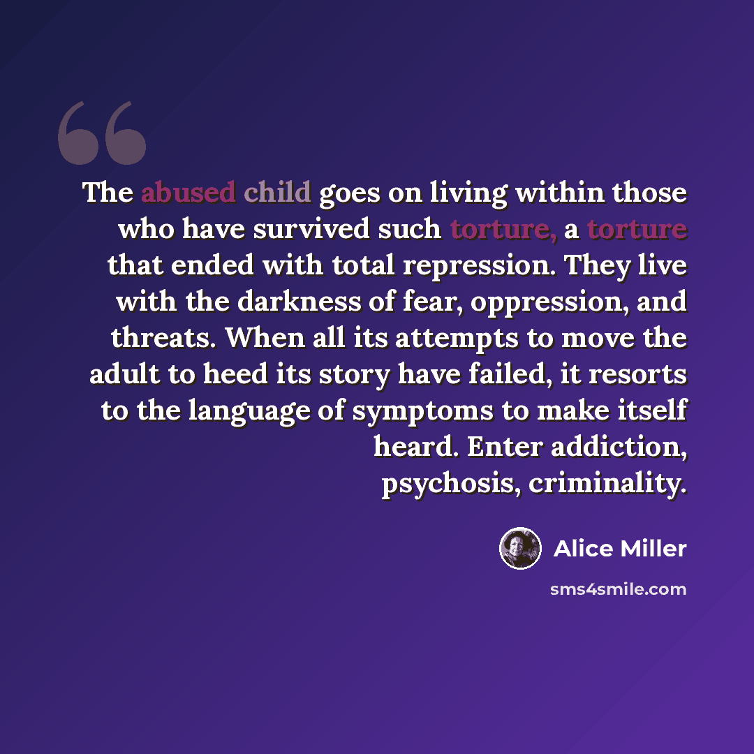 “The abused child goes on living within those who have survived such torture, a torture that ended with total repression. They live with the darkness of fear, oppression, and threats. When all its attempts to move the adult to heed its story have failed, it resorts to the language of symptoms to…” quote by Alice Miller