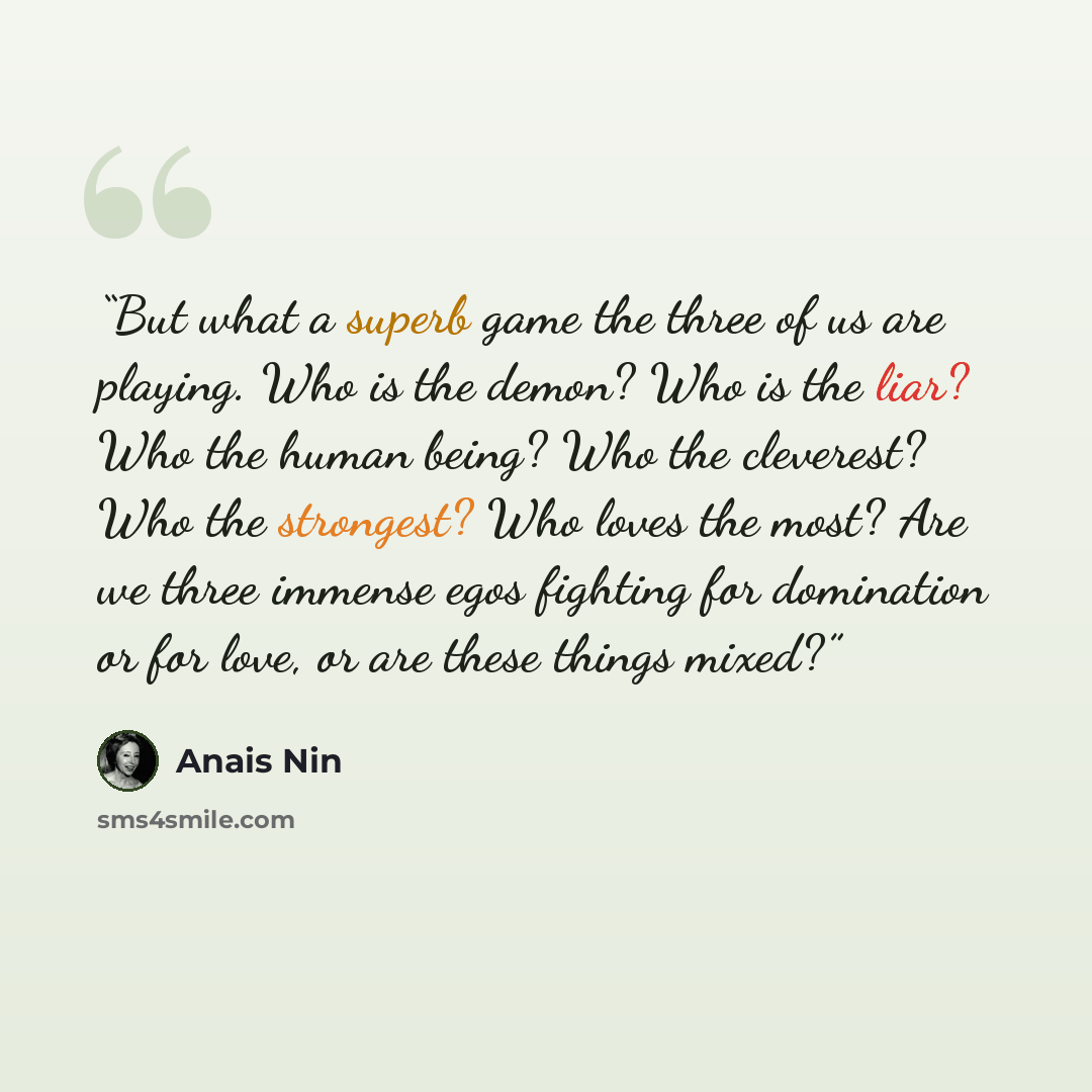 “But what a superb game the three of us are playing. Who is the demon? Who is the liar? Who the human being? Who the cleverest? Who the strongest? Who loves the most? Are we three immense egos fighting for domination or for love, or are these things mixed?” quote by Anaïs Nin