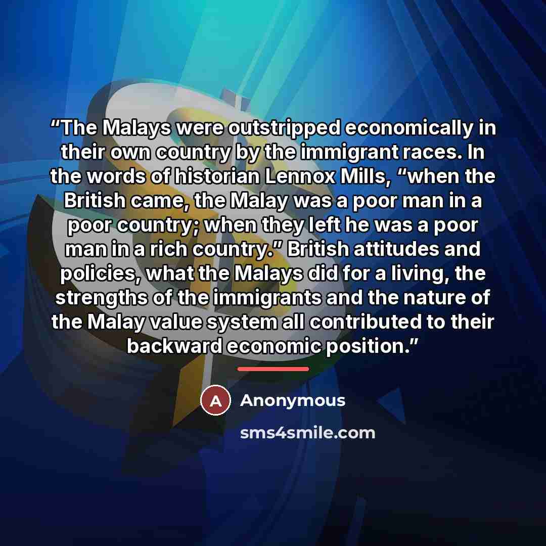 “The Malays were outstripped economically in their own country by the immigrant races. In the words of historian Lennox Mills, “when the British came, the Malay was a poor man in a poor country; when they left he was a poor man in a rich country.” British attitudes and policies, what the Malays did…” quote by Anonymous