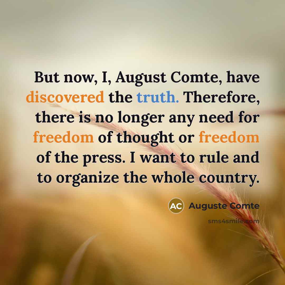“But now, I, August Comte, have discovered the truth. Therefore, there is no longer any need for freedom of thought or freedom of the press. I want to rule and to organize the whole country.” quote by Auguste Comte