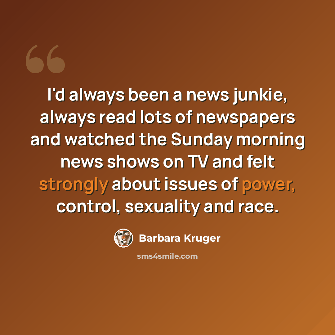 “I'd always been a news junkie, always read lots of newspapers and watched the Sunday morning news shows on TV and felt strongly about issues of power, control, sexuality and race.” quote by Barbara Kruger